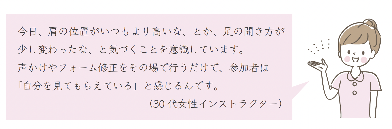 今日、肩の位置がいつもより高いな、とか、足の開き方が少し変わったな、と気づくことを意識しています。声かけやフォーム修正をその場で行うだけで、参加者は「自分を見てもらえている」と感じるんです。(30 代女性インストラクター)