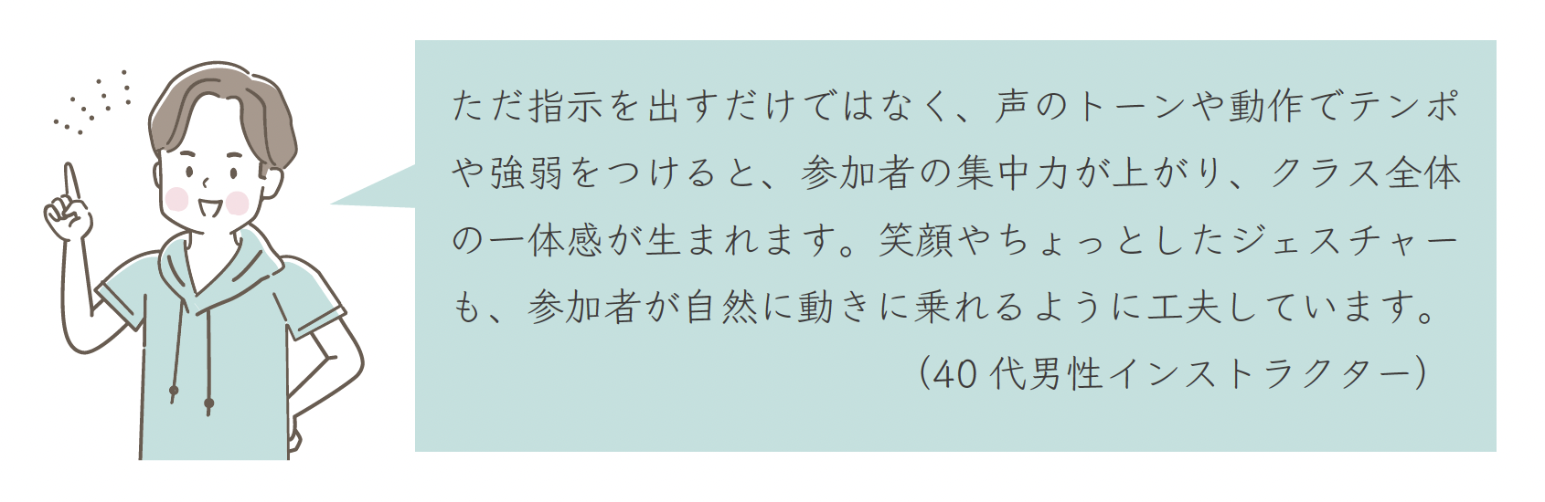 ただ指示を出すだけではなく、声のトーンや動作でテンポや強弱をつけると、参加者の集中力が上がり、クラス全体の一体感が生まれます。笑顔やちょっとしたジェスチャーも、参加者が自然に動きに乗れるように工夫しています。(40 代男性インストラクター)