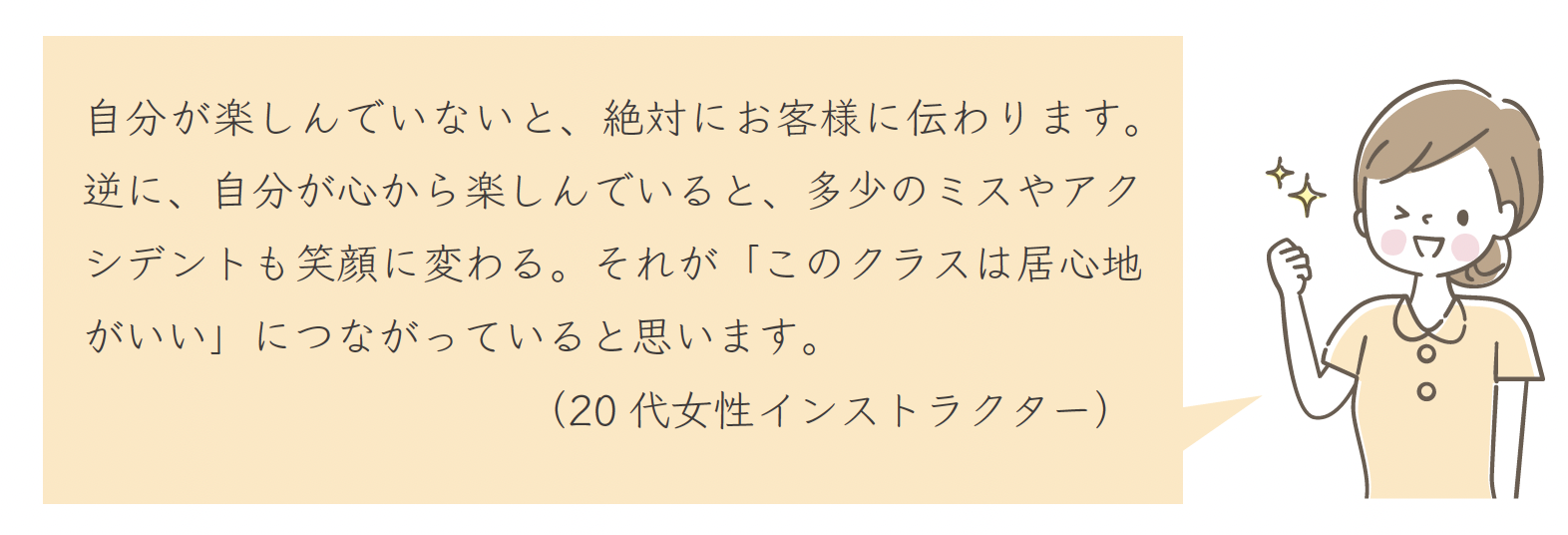自分が楽しんでいないと、絶対にお客様に伝わります。逆に、自分が心から楽しんでいると、多少のミスやアクシデントも笑顔に変わる。それが「このクラスは居心地がいい」につながっていると思います。(20 代女性インストラクター)